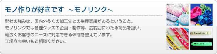 モノ作りが好きです ～モノリンク～ 弊社の強みは、国内外多くの加工先との生産実績があるということ。モノリンクでは各種グッズの企画・制作等、広範囲にわたる商品を扱い、幅広くお客様のニーズに対応できる体制を整えています。工場立ち会いもご相談ください。
